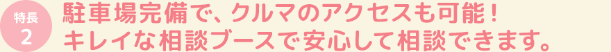 駐車場完備で、クルマのアクセスも可能!キレイな相談ブースで安心して相談できます。