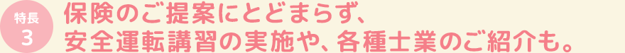 保険のご提案にとどまらず、安全運転講習の実施や、各種士業のご紹介も。